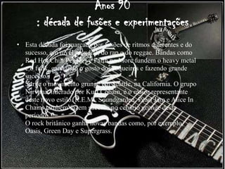 Anos 90
      : década de fusões e experimentações
• Esta década foi marcada por fusões de ritmos diferentes e do
  sucesso, em nível mundial, do rap e do reggae. Bandas como
  Red Hot Chili Peppers e Faith no More fundem o heavy metal
  e o funk, ganhando o gosto dos roqueiros e fazendo grande
  sucesso.
  Surge o movimento grunge em Seattle, na California. O grupo
  Nirvana, liderado por Kurt Cobain, é o maior representante
  deste novo estilo. R.E.M., Soundgarden, Pearl Jam e Alice In
  Chains também fazem sucesso no cenário grunge deste
  período.
  O rock britânico ganha novas bandas como, por exemplo,
  Oasis, Green Day e Supergrass.
 