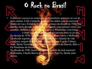 O Rock no Brasil
• O primeiro sucesso no cenário do rock brasileiro apareceu na voz de
  uma cantora. Celly Campello estourou nas rádios com os sucessos
  Banho de Lua e Estúpido Cupido, no começo da década de 1960. Em
  meados desta década, surge a Jovem Guarda com cantores como, por
  exemplo, Roberto Carlos, Erasmo Carlos e Wanderléa. Com letras
  românticas e ritmo acelerado, começa fazer sucesso entre os jovens.
  Na década de 1970, surge Raul Seixas e o grupo Secos e Molhados.
  Na década seguinte, com temas mais urbanos e falando da vida
  cotidiana, surgem bandas como: Ultraje a Rigor, Legião Urbana,
  Titãs, Barão Vermelho, Kid Abelha, Engenheiros do Hawaii, Blitz e
  Os Paralamas do Sucesso.
  Na década de 1990, fazem sucesso no cenário do rock nacional :
  Raimundos, Charlie Brown Jr., Jota Quest, Pato Fu, Skank entre
  outros.
 