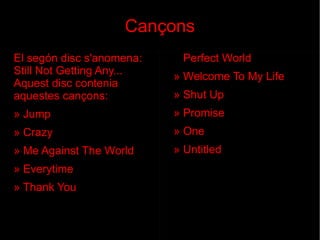 Cançons El segón disc   s'anomena: Still Not Getting Any... Aquest disc contenia aquestes cançons: » Jump » Crazy » Me Against The World » Everytime » Thank You »  Perfect World » Welcome To My Life » Shut Up » Promise » One » Untitled 