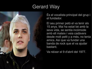 Gerard Way És el vocalista principal del grup i el fundador.  El seu primer petò el va tenir als 15 anys. Mai ha estat bé amb la seva vida, se sentia incómode amb ell mateix i veia cadàvers desde molt petit y a més, no tenia amics. Así que va fundar una banda de rock que el va ajudar bastant.  Va nèixer el 9 d'abril del 1977. 
