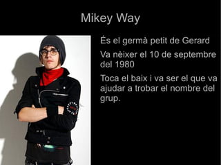 Mikey Way És el germà petit de Gerard  Va nèixer el 10 de septembre del 1980 Toca el baix i va ser el que va ajudar a trobar el nombre del grup. 