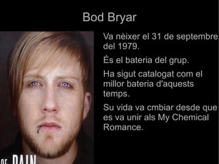 Bod Bryar Va nèixer el 31 de septembre del 1979. És el bateria del grup. Ha sigut catalogat com el millor bateria d'aquests temps. Su vida va cmbiar desde que es va unir als My Chemical Romance. 