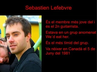 Sebastien Lefebvre És el membre més jove del i és el 2n guitarrista. Estava en un grup anomenat We´d eat her. És el més tímid del grup.  Va nèixer en Canadá el 5 de Juny del 1981 
