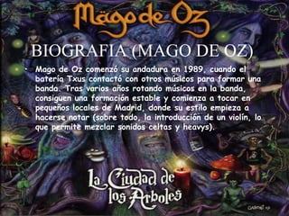BIOGRAFIA (MAGO DE OZ) Mago de Oz comenzó su andadura en 1989, cuando el batería Txus contactó con otros músicos para formar una banda. Tras varios años rotando músicos en la banda, consiguen una formación estable y comienza a tocar en pequeños locales de Madrid, donde su estilo empieza a hacerse notar (sobre todo, la introducción de un violín, lo que permite mezclar sonidos celtas y heavys). 