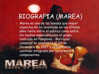 BIOGRAFIA (MAREA) Marea es una de las bandas que mayor expectación ha levantado en los últimos años tanto entre el público como entre los medios especializados el grupo, radicado en Pamplona - Berriozar comenzó su singladura el 24 de Diciembre de 1997 y actualmente continúa integrado por los mismos componentes.  