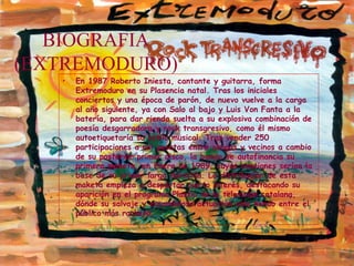 BIOGRAFIA (EXTREMODURO) En 1987 Roberto Iniesta, cantante y guitarra, forma Extremoduro en su Plasencia natal. Tras los iniciales conciertos y una época de parón, de nuevo vuelve a la carga al año siguiente, ya con Salo al bajo y Luis Von Fanta a la batería, para dar rienda suelta a su explosiva combinación de poesía desgarradora y rock transgresivo, como él mismo autoetiquetaría su estilo musical. Tras vender 250 participaciones a mil pesetas entre amigos y vecinos a cambio de su posterior primer disco, la banda se autofinancia su primera maketa, en Enero de 1989, cuyas canciones serían la base de su primer larga duración. La distribución de esta maketa empieza a despertar cierto interés, destacando su aparición en el programa Plastic de la televisión catalana, dónde su salvaje y escandalosa actuación cala hondo entre el público más rockero.  