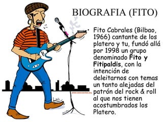 BIOGRAFIA (FITO) Fito Cabrales (Bilbao, 1966) cantante de los platero y tu, fundó allá por 1998 un grupo denominado  Fito y Fitipaldis , con la intención de deleitarnos con temas un tanto alejadas del patrón del rock & roll al que nos tienen acostumbrados los Platero. 