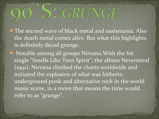 The second wave of black metal and oasismania. Also
 the death metal comes alive. But what this highlights
 is definitely decad grunge.
 Notable among all groups Nirvana.With the hit
 single "Smells Like Teen Spirit", the album Nevermind
 (1991), Nirvana climbed the charts worldwide and
 initiated the explosion of what was hitherto
 underground punk and alternative rock in the world
 music scene, in a move that means the time would
 refer to as "grunge".
 