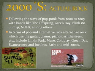 Following the wave of pop-punk from 2000 to 2005
 with bands like The Offspring, Green Day, Blink 182,
 Sum 41, NOFX, among others.
In terms of pop and alternative rock alternative rock
 which use the guitar, drums, pianos, synthesizers,
 etc.. include Linkin Park, Muse, Coldplay, Green Day,
 Evanescence and Incubus. Early and mid-2000s.
 