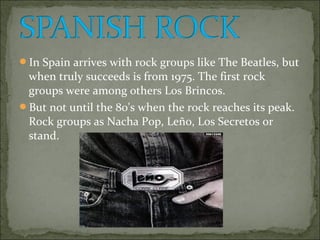 In Spain arrives with rock groups like The Beatles, but
 when truly succeeds is from 1975. The first rock
 groups were among others Los Brincos.
But not until the 80's when the rock reaches its peak.
 Rock groups as Nacha Pop, Leño, Los Secretos or
 stand.
 