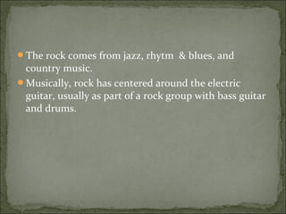 The rock comes from jazz, rhytm & blues, and
 country music.
Musically, rock has centered around the electric
 guitar, usually as part of a rock group with bass guitar
 and drums.
 
