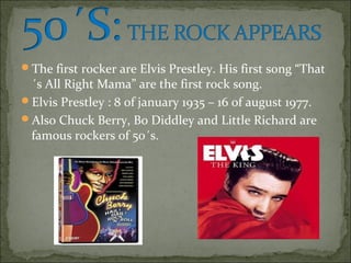 The first rocker are Elvis Prestley. His first song “That
 ´s All Right Mama” are the first rock song.
Elvis Prestley : 8 of january 1935 – 16 of august 1977.
Also Chuck Berry, Bo Diddley and Little Richard are
 famous rockers of 50´s.
 
