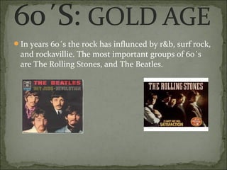 In years 60´s the rock has influnced by r&b, surf rock,
 and rockavillie. The most important groups of 60´s
 are The Rolling Stones, and The Beatles.
 