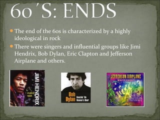 The end of the 60s is characterized by a highly
 ideological in rock
There were singers and influential groups like Jimi
 Hendrix, Bob Dylan, Eric Clapton and Jefferson
 Airplane and others.
 