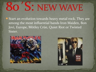 Start an evolution towards heavy metal rock. They are
 among the most influential bands Iron Maiden, Bon
 Jovi, Europe, Mötley Crüe, Quiet Riot or Twisted
 Sister.
 