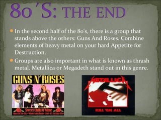 In the second half of the 80's, there is a group that
 stands above the others: Guns And Roses. Combine
 elements of heavy metal on your hard Appetite for
 Destruction.
Groups are also important in what is known as thrash
 metal. Metallica or Megadeth stand out in this genre.
 