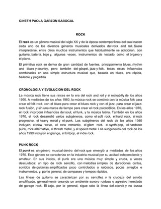 GINETH PAOLA GARZON SABOGAL



                                          ROCK

El rock es un género musical del siglo XX y de la época contemporánea del cual nacen
cada uno de los diversos géneros musicales derivados del rock and roll. Suele
interpretarse, entre otros muchos instrumentos que habitualmente se adicionan, con
guitarra, batería, bajo y, algunas veces, instrumentos de teclado como el órgano y
el piano.
El primitivo rock se deriva de gran cantidad de fuentes, principalmente blues, rhythm
and blues y country, pero también del góspel, jazz y folk, todas estas influencias
combinadas en una simple estructura musical que, basada en blues, era rápida,
bailable y pegadiza


CRONOLOGIA Y EVOLUCION DEL ROCK
La música rock tiene sus raíces en la era del rock and roll y el rockabilly de los años
1950. A mediados de los años 1960, la música rock se combinó con la música folk para
crear el folk rock, con el blues para crear el blues rock y con el jazz, para crear el jazz-
rock fusión, y sin una marca de tiempo para crear el rock psicodélico. En los años 1970,
el rock incorporó influencias del soul, el funk, y la música latina. También en los años
1970, el rock desarrolló varios subgéneros, como el soft rock, el hard rock, el rock
progresivo, el heavy metal y el punk. Los subgéneros del rock de los años 1980
incluyen el new wave, el new romantic, el glam rock, el synth-pop, el hardcore
punk, rock alternativo, el thrash metal, y el speed metal. Los subgéneros del rock de los
años 1990 incluyen el grunge, el britpop, el indie rock.


PUNK ROCK
El punk es un género musical dentro del rock que emergió a mediados de los años
1970. Este género se caracteriza en la industria musical por su actitud independiente y
amateur. En sus inicios, el punk era una música muy simple y cruda, a veces
descuidada: un tipo de rock sencillo, con melodías simples de duraciones cortas,
sonidos de guitarras amplificadas poco controlados o ruidosos, pocos arreglos e
instrumentos, y, por lo general, de compases y tempos rápidos.
Las líneas de guitarra se caracterizan por su sencillez y la crudeza del sonido
amplificado, generalmente creando un ambiente sonoro ruidoso o agresivo heredado
del garage rock. El bajo, por lo general, sigue solo la línea del acorde y no busca
 