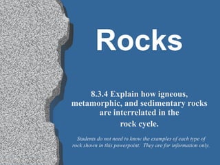 Rocks
    8.3.4 Explain how igneous,
metamorphic, and sedimentary rocks
       are interrelated in the
             rock cycle.
  Students do not need to know the examples of each type of
rock shown in this powerpoint. They are for information only.
 