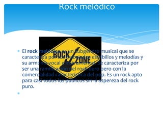 Rock melódico

El rock melódico es un subgénero musical que se
caracteriza por sus trabajados estribillos y melodías y
su armonía vocal e instrumental. Se caracteriza por
ser una ramificación del rock duro pero con la
comercialidad característica del pop. Es un rock apto
para casi todos los públicos sin la aspereza del rock
puro.

 