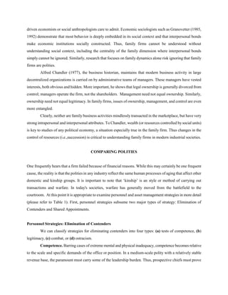 driven economists or social anthropologists care to admit. Economic sociologists such as Granovetter (1985,
1992) demonstrate that most behavior is deeply embedded in its social context and that interpersonal bonds
make economic institutions socially constructed. Thus, family firms cannot be understood without
understanding social context, including the centrality of the family dimension where interpersonal bonds
simply cannot be ignored. Similarly, research that focuses on family dynamics alone risk ignoring that family
firms are polities.
Alfred Chandler (1977), the business historian, maintains that modern business activity in large
decentralized organizations is carried on by administrative teams of managers. These managers have vested
interests, both obvious and hidden. More important, he shows that legal ownership is generally divorced from
control; managers operate the firm, not the shareholders. Management need not equal ownership. Similarly,
ownership need not equal legitimacy. In family firms, issues of ownership, management, and control are even
more entangled.
Clearly, neither are family business activities mindlessly transacted in the marketplace, but have very
strong intrapersonal and interpersonal attributes. To Chandler, wealth (or resources controlled by social units)
is key to studies of any political economy, a situation especially true in the family firm. Thus changes in the
control of resources (i.e.,succession) is critical to understanding family firms in modern industrial societies.

COMPARING POLITIES

One frequently hears that a firm failed because of financial reasons. While this may certainly be one frequent
cause, the reality is that the polities in any industry reflect the same human processes of aging that affect other
domestic and kinship groups. It is important to note that ‘kinship’ is an style or method of carrying out
transactions and warfare. In today's societies, warfare has generally moved from the battlefield to the
courtroom. At this point it is appropriate to examine personnel and asset management strategies in more detail
(please refer to Table 1). First, personnel strategies subsume two major types of strategy: Elimination of
Contenders and Shared Appointments.

Personnel Strategies: Elimination of Contenders
We can classify strategies for eliminating contenders into four types: (a) tests of competence, (b)
legitimacy, (c) combat, or (d) ostracism.
Competence. Barring cases of extreme mental and physical inadequacy, competence becomes relative
to the scale and specific demands of the office or position. In a medium-scale polity with a relatively stable
revenue base, the paramount must carry some of the leadership burden. Thus, prospective chiefs must prove

 