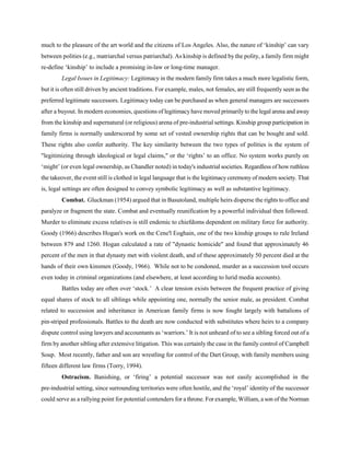 much to the pleasure of the art world and the citizens of Los Angeles. Also, the nature of ‘kinship’ can vary
between polities (e.g., matriarchal versus patriarchal). As kinship is defined by the polity, a family firm might
re-define ‘kinship’ to include a promising in-law or long-time manager.
Legal Issues in Legitimacy: Legitimacy in the modern family firm takes a much more legalistic form,
but it is often still driven by ancient traditions. For example, males, not females, are still frequently seen as the
preferred legitimate successors. Legitimacy today can be purchased as when general managers are successors
after a buyout. In modern economies, questions of legitimacy have moved primarily to the legal arena and away
from the kinship and supernatural (or religious) arena of pre-industrial settings. Kinship group participation in
family firms is normally underscored by some set of vested ownership rights that can be bought and sold.
These rights also confer authority. The key similarity between the two types of polities is the system of
"legitimizing through ideological or legal claims," or the ‘rights’ to an office. No system works purely on
‘might’ (or even legal ownership, as Chandler noted) in today's industrial societies. Regardless of how ruthless
the takeover, the event still is clothed in legal language that is the legitimacy ceremony of modern society. That
is, legal settings are often designed to convey symbolic legitimacy as well as substantive legitimacy.
Combat. Gluckman (1954) argued that in Basutoland, multiple heirs disperse the rights to office and
paralyze or fragment the state. Combat and eventually reunification by a powerful individual then followed.
Murder to eliminate excess relatives is still endemic to chiefdoms dependent on military force for authority.
Goody (1966) describes Hogan's work on the Cene'l Eoghain, one of the two kinship groups to rule Ireland
between 879 and 1260. Hogan calculated a rate of "dynastic homicide" and found that approximately 46
percent of the men in that dynasty met with violent death, and of these approximately 50 percent died at the
hands of their own kinsmen (Goody, 1966). While not to be condoned, murder as a succession tool occurs
even today in criminal organizations (and elsewhere, at least according to lurid media accounts).
Battles today are often over ‘stock.’ A clear tension exists between the frequent practice of giving
equal shares of stock to all siblings while appointing one, normally the senior male, as president. Combat
related to succession and inheritance in American family firms is now fought largely with battalions of
pin-striped professionals. Battles to the death are now conducted with substitutes where heirs to a company
dispute control using lawyers and accountants as ‘warriors.’ It is not unheard of to see a sibling forced out of a
firm by another sibling after extensive litigation. This was certainly the case in the family control of Campbell
Soup. Most recently, father and son are wrestling for control of the Dart Group, with family members using
fifteen different law firms (Torry, 1994).
Ostracism. Banishing, or ‘firing’ a potential successor was not easily accomplished in the
pre-industrial setting, since surrounding territories were often hostile, and the ‘royal’ identity of the successor
could serve as a rallying point for potential contenders for a throne. For example, William, a son of the Norman

 