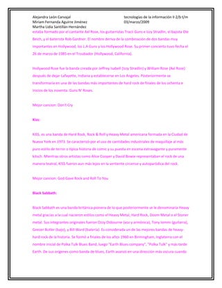 Alejandra León Carvajal
tecnologías de la información II 2/b t/m
Miriam Fernanda Aguirre Jiménez
03/marzo/2009
Martha Lidia Santillán Hernández
estaba formado por el cantante Axl Rose, los guitarristas Tracii Guns e Izzy Stradlin, el bajista Ole
Beich, y el baterista Rob Gardner. El nombre deriva de la combinación de dos bandas muy
importantes en Hollywood, los L.A Guns y los Hollywood Rose. Su primer concierto tuvo fecha el
26 de marzo de 1985 en el Troubador (Hollywood, California).
Hollywood Rose fue la banda creada por Jeffrey Isabell (Izzy Stradlin) y William Rose (Axl Rose)
después de dejar Lafayette, Indiana y establecerse en Los Angeles. Posteriormente se
transformaría en una de las bandas más importantes de hard rock de finales de los ochenta e
inicios de los noventa: Guns N' Roses.
Mejor cancion: Don't Cry
Kiss:
KISS, es una banda de Hard Rock, Rock & Roll y Heavy Metal americana formada en la Ciudad de
Nueva York en 1973. Se caracterizó por el uso de cantidades industriales de maquillaje al más
puro estilo de terror o típica historia de comic y su puesta en escena extravagante y puramente
kitsch. Mientras otros artistas como Alice Cooper y David Bowie representaban el rock de una
manera teatral, KISS fueron aun más lejos en la vertiente circense y autoparódica del rock.
Mejor cancion: God Gave Rock and Roll To You
Black Sabbath:
Black Sabbath es una banda británica pionera de lo que posteriormente se le denominaria Heavy
metal gracias a la cual nacieron estilos como el Heavy Metal, Hard Rock, Doom Metal o el Stoner
metal. Sus integrantes originales fueron Ozzy Osbourne (voz y armónica), Tony Iommi (guitarra),
Geezer Butler (bajo), y Bill Ward (batería). Es considerada un de las mejores bandas de heavyhard rock de la historia. Se formó a finales de los años 1960 en Birmingham, Inglaterra con el
nombre inicial de Polka Tulk Blues Band, luego "Earth Blues company", "Polka Tulk" y más tarde
Earth. De sus orígenes como banda de blues, Earth avanzó en una dirección más oscura cuando

 