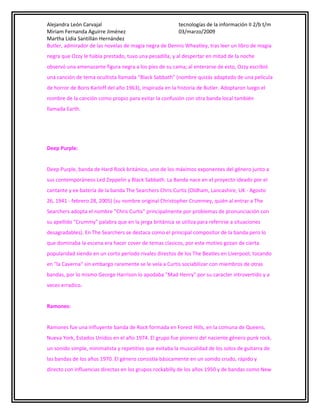 Alejandra León Carvajal
tecnologías de la información II 2/b t/m
Miriam Fernanda Aguirre Jiménez
03/marzo/2009
Martha Lidia Santillán Hernández
Butler, admirador de las novelas de magia negra de Dennis Wheatley, tras leer un libro de magia
negra que Ozzy le había prestado, tuvo una pesadilla, y al despertar en mitad de la noche
observó una amenazante figura negra a los pies de su cama; al enterarse de esto, Ozzy escribió
una canción de tema ocultista llamada "Black Sabbath" (nombre quizás adaptado de una película
de horror de Boris Karloff del año 1963), inspirada en la historia de Butler. Adoptaron luego el
nombre de la canción como propio para evitar la confusión con otra banda local también
llamada Earth.

Deep Purple:
Deep Purple, banda de Hard Rock británico, uno de los máximos exponentes del género junto a
sus contemporáneos Led Zeppelin y Black Sabbath. La Banda nace en el proyecto ideado por el
cantante y ex-batería de la banda The Searchers Chris Curtis (Oldham, Lancashire, UK - Agosto
26, 1941 - febrero 28, 2005) (su nombre original Christopher Crummey, quién al entrar a The
Searchers adopta el nombre "Chris Curtis" principalmente por problemas de pronunciación con
su apellido "Crummy" palabra que en la jerga británica se utiliza para referirse a situaciones
desagradables). En The Searchers se destaca como el principal compositor de la banda pero lo
que dominaba la escena era hacer cover de temas clasicos, por este motivo gozan de cierta
popularidad siendo en un corto período rivales directos de los The Beatles en Liverpool, tocando
en "la Caverna" sin embargo raramente se le veía a Curtis sociabilizar con miembros de otras
bandas, por lo mismo George Harrison lo apodaba "Mad Henry" por su caracter introvertido y a
veces erradico.
Ramones:
Ramones fue una influyente banda de Rock formada en Forest Hills, en la comuna de Queens,
Nueva York, Estados Unidos en el año 1974. El grupo fue pionero del naciente género punk rock,
un sonido simple, minimalista y repetitivo que evitaba la musicalidad de los solos de guitarra de
las bandas de los años 1970. El género consistía básicamente en un sonido crudo, rápido y
directo con influencias directas en los grupos rockabilly de los años 1950 y de bandas como New

 
