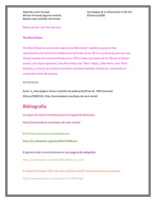 Alejandra León Carvajal
Miriam Fernanda Aguirre Jiménez
Martha Lidia Santillán Hernández

tecnologías de la información II 2/b t/m
03/marzo/2009

Mejor canción: Let There Be Love
The Stone Roses:
The Stone Roses fue una banda originaria de Manchester, Inglaterra, quizás la más
representativa del movimiento Madchester de finales de los '80. Es uno de los grupos que más
influyó a bandas de la escena Britpop en los '90.Formada a principios de los '80 por Ian Brown
(voces), John Squire (guitarra), Gary Mounfield, alias "Mani" (bajo), y Alan Wren, alias "Reni"
(batería), su música se caracteriza por tener atractivas melodías 'beatlescas' combinadas al
sonido dance beat de la época.
REFERENCIAS:
Autor: x_silver/pagina música rock/año de publicación30 de dic. 2007/consulta:
03/mar/2009/URL: http://amnesiabeat.com/tipos-de-rock-metal/

Bibliografía
Los tipos de rock lo encontramos en la siguiente dirección:
http://amnesiabeat.com/tipos-de-rock-metal/
El termino musica lo encontramos en:
http://es.wikipedia.org/wiki/M%C3%BAsica
El genero rock lo encontramos en una pagina de wikipedia:
http://es.wikipedia.org/wiki/M%C3%BAsica_rock
El video de Nirvana "the man who sold the world" lo encontramos en youtube:
http://www.youtube.com/watch?v=J7UftStYuqE

 