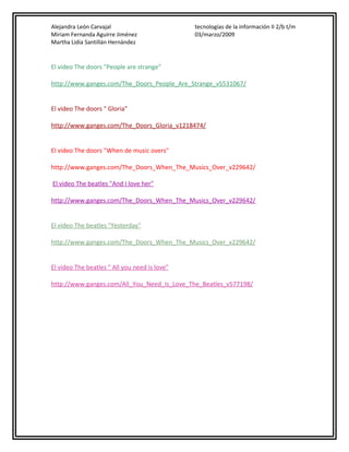 Alejandra León Carvajal
Miriam Fernanda Aguirre Jiménez
Martha Lidia Santillán Hernández

tecnologías de la información II 2/b t/m
03/marzo/2009

El video The doors "People are strange"
http://www.ganges.com/The_Doors_People_Are_Strange_v5531067/
El video The doors " Gloria"
http://www.ganges.com/The_Doors_Gloria_v1218474/
El video The doors "When de music overs"
http://www.ganges.com/The_Doors_When_The_Musics_Over_v229642/
El video The beatles "And I love her"
http://www.ganges.com/The_Doors_When_The_Musics_Over_v229642/
El video The beatles "Yesterday"
http://www.ganges.com/The_Doors_When_The_Musics_Over_v229642/
El video The beatles " All you need is love"
http://www.ganges.com/All_You_Need_Is_Love_The_Beatles_v577198/

 