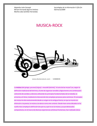 Alejandra León Carvajal
Miriam Fernanda Aguirre Jiménez
Martha Lidia Santillán Hernández

tecnologías de la información II 2/b t/m
03/marzo/2009

MUSICA-ROCK

La música (del griego: μουσική [τέχνη] - mousikē [téchnē], "el arte de las musas") es, según la
definición tradicional del término, el arte de organizar sensible y lógicamente una combinación
coherente de sonidos y silencios utilizando los principios fundamentales de la melodía, la
armonía y el ritmo, mediante la intervención de complejos procesos psico-anímicos. El concepto
de música ha ido evolucionando desde su origen en la antigua Grecia, en que se reunía sin
distinción a la poesía, la música y la danza como arte unitario. Desde hace varias décadas se ha
vuelto más compleja la definición de qué es y qué no es la música, ya que destacados
compositores, en el marco de diversas experiencias artísticas fronterizas, han realizado obras

 