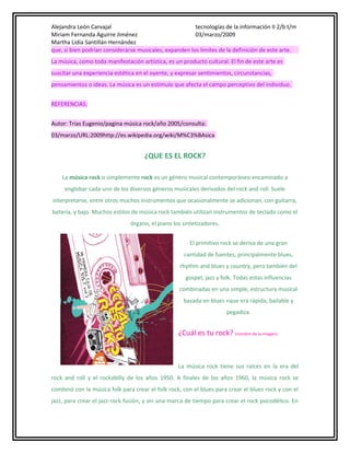 Alejandra León Carvajal
tecnologías de la información II 2/b t/m
Miriam Fernanda Aguirre Jiménez
03/marzo/2009
Martha Lidia Santillán Hernández
que, si bien podrían considerarse musicales, expanden los límites de la definición de este arte.
La música, como toda manifestación artística, es un producto cultural. El fin de este arte es
suscitar una experiencia estética en el oyente, y expresar sentimientos, circunstancias,
pensamientos o ideas. La música es un estímulo que afecta el campo perceptivo del individuo.
REFERENCIAS:
Autor: Trias Eugenio/pagina música rock/año 2005/consulta:
03/marzo/URL:2009http://es.wikipedia.org/wiki/M%C3%BAsica

¿QUE ES EL ROCK?
La música rock o simplemente rock es un género musical contemporáneo encaminado a
englobar cada uno de los diversos géneros musicales derivados del rock and roll. Suele
interpretarse, entre otros muchos instrumentos que ocasionalmente se adicionan, con guitarra,
batería, y bajo. Muchos estilos de música rock también utilizan instrumentos de teclado como el
órgano, el piano los sintetizadores.
El primitivo rock se deriva de una gran
cantidad de fuentes, principalmente blues,
rhythm and blues y country, pero también del
gospel, jazz y folk. Todas estas influencias
combinadas en una simple, estructura musical
basada en blues «que era rápida, bailable y
pegadiza.

¿Cuál es tu rock? (nombre de la imagen)

La música rock tiene sus raíces en la era del
rock and roll y el rockabilly de los años 1950. A finales de los años 1960, la música rock se
combinó con la música folk para crear el folk rock, con el blues para crear el blues rock y con el
jazz, para crear el jazz-rock fusión, y sin una marca de tiempo para crear el rock psicodélico. En

 