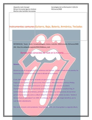 Alejandra León Carvajal
Miriam Fernanda Aguirre Jiménez
Martha Lidia Santillán Hernández

tecnologías de la información II 2/b t/m
03/marzo/2009

Instrumentos comunes Guitarra, Bajo, Batería, Armónica, Teclados

REFERENCIAS: iiAutor: Aarón Compland/pagina música rock/año 2003/consulta 03/marzo/2009
URL: http://es.wikipedia.org/wiki/M%C3%BAsica_rock

Bandas mas conocidas de rock en la historia…………..

Génesis:
Génesis es uno de los grupos de rock británicos más famosos. Creado a finales de los sesenta, ha
mantenido una trayectoria exitosa hasta la década de los noventa.
El año 2007 el grupo se reunió, iniciando una gira por Europa y Norteamérica.
Originarios de Inglaterra, los adolescentes Peter Gabriel, Mike Rutherford, Anthony Phillips,
Tony Banks y Chris Stewart comenzaron su camino musical en la escuela secundaria
Charterhouse Godalming, componiendo sencillos para el joven productor Jonathan King. El
nombre del grupo alude al Génesis, primer libro de la Biblia. Sus composiciones de ese breve
período fueron lanzadas como su álbum debut From Genesis to Revelation (es decir, "desde el
Génesis hasta el Apocalipsis") en 1969. Sin embargo, King no les trae ningún beneficio, por lo
cual deciden abandonarlo.
Más tarde conocen a otro productor, Tony Stratton Smith, con el que graban su segundo álbum,

 