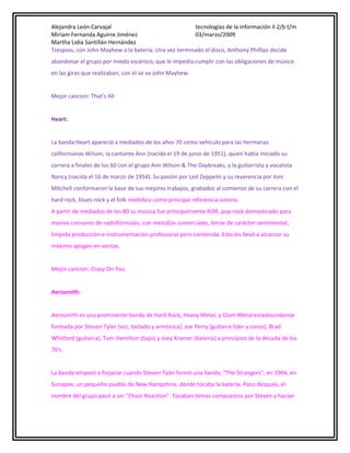 Alejandra León Carvajal
tecnologías de la información II 2/b t/m
Miriam Fernanda Aguirre Jiménez
03/marzo/2009
Martha Lidia Santillán Hernández
Trespass, con John Mayhew a la batería. Una vez terminado el disco, Anthony Phillips decide
abandonar el grupo por miedo escénico, que le impedía cumplir con las obligaciones de músico
en las giras que realizaban, con él se va John Mayhew.
Mejor cancion: That's All
Heart:
La banda Heart apareció a mediados de los años 70 como vehículo para las hermanas
californianas Wilson, la cantante Ann (nacida el 19 de junio de 1951), quien había iniciado su
carrera a finales de los 60 con el grupo Ann Wilson & The Daybreaks, y la guitarrista y vocalista
Nancy (nacida el 16 de marzo de 1954). Su pasión por Led Zeppelin y su reverencia por Joni
Mitchell conformaron la base de sus mejores trabajos, grabados al comienzo de su carrera con el
hard rock, blues-rock y el folk melódico como principal referencia sonora.
A partir de mediados de los 80 su música fue principalmente AOR, pop-rock domesticado para
masivo consumo de radiofórmulas, con melodías comerciales, letras de carácter sentimental,
límpida producción e instrumentación profesional pero contenida. Esto les llevó a alcanzar su
máximo apogeo en ventas.
Mejor cancion: Crazy On You
Aerosmith:
Aerosmith es una prominente banda de Hard Rock, Heavy Metal, y Glam Metal estadounidense
formada por Steven Tyler (voz, teclado y armónica), Joe Perry (guitarra lider y coros), Brad
Whitford (guitarra), Tom Hamilton (bajo) y Joey Kramer (batería) a principios de la década de los
70's.
La banda empezó a forjarse cuando Steven Tyler formó una banda, "The Strangers", en 1964, en
Sunapee, un pequeño pueblo de New Hampshire, donde tocaba la batería. Poco después, el
nombre del grupo pasó a ser "Chain Reaction". Tocaban temas compuestos por Steven y hacían

 