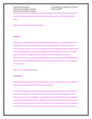 Alejandra León Carvajal
tecnologías de la información II 2/b t/m
Miriam Fernanda Aguirre Jiménez
03/marzo/2009
Martha Lidia Santillán Hernández
versiones de temas de The Beatles y de The Rolling Stones. Entre 1967 y 1969 graban un par de
sencillos y hacen pequeños trabajos de teloneo para grupos como los Yardbirds y los Beach
Boys.
Mejor cancion: I Don't Want To Miss a Thing

Metallica:
Metallica es una banda Heavy Metal originaria de Estados Unidos. Fue fundada en 1981 en Los
Ángeles por Lars Ulrich y James Hetfield. Hasta la fecha han vendido más de 90 millones de
discos.[1] Es considerado uno de los cuatro grandes del Thrash Metal.Se puede considerar que la
historia de Metallica comienza cuando en 1980 un joven danés llamado Lars Ulrich se traslada
junto a su familia a Los Ángeles. Hijo del tenista profesional Torben Ulrich, Lars había
desarrollado una enorme afición por el Heavy Metal durante los '70 cuando el NWOBHM (New
Wave Of British Heavy Metal) reinaba en la escena underground de Europa, y con su traslado a
Estados Unidos,
Mejor cancion: Nothing Else Matter
Led Zeppelin:
Led Zeppelin, banda británica de Rock, considerada una de las más importantes de ese género y
una de las más populares durante la década de los setenta.
Fundada en 1968 por el guitarrista Jimmy Page, quien perteneció a la banda The Yardbirds. Con
la inclusión en el grupo de John Paul Jones como bajista y tecladista -al que Page conocía de
trabajos anteriores con The Yardbirds-, la adhesión del vocalista Robert Plant y de John Bonham
a la batería -que coincidió con Plant en The Band of Joy-, quedó formado el que sería uno de los
más influyentes grupos de la historia del rock. Además incluyó elementos de un amplio espectro
de influencias, como blues, Rock and Roll Clásico, Soul, celta, música india, árabe, folk, country.

 