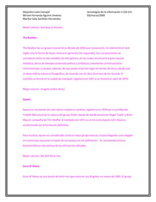 Alejandra León Carvajal
Miriam Fernanda Aguirre Jiménez
Martha Lidia Santillán Hernández

tecnologías de la información II 2/b t/m
03/marzo/2009

Mejor cancion: Stairway to Heaven
The Beatles:
The Beatles fue un grupo musical de la década de 1960 que revolucionó, no solamente el rock
inglés sino la forma de hacer música en general [cita requerida]. Sus composiciones se
consideran entre la más notables de este género, en las cuales se encuentra gran riqueza
melódica, letras de elevado contenido poético y simbólico y excelentes armonizaciones
instrumentales y vocales, además, de que posee el primer lugar en ventas de discos desde que
se desarrolló la industria fonográfica, de acuerdo con el Libro Guinness de los récords. El
cuarteto se formó en la ciudad de Liverpool, Inglaterra en 1957 y se disolvió en abril de 1970.
Mejor cancion: Imagine (entre otras)
Queen:
Queen es una banda de rock clásico creada en Londres, Inglaterra en 1970 por el ya fallecido
Freddie Mercury tras la ruptura del grupo Smile, banda de donde provienen Roger Taylor y Brian
May en compañía de Tim Sttaffel. A mediados de 1971 se uniría como bajista John Deacon,
conformando así la formación definitiva.
Para muchos, Queen es considerado como el mejor grupo musical, incluso llegando a ser elegida
en numerosas ocasiones a través de encuestas con tal calificación. . Es reconocida como la
banda británica más exitosa de las últimas tres décadas.
Mejor cancion: We Will Rock You
Guns N' Roses:
Guns N' Roses es una banda de hard rock que nació en Los Ángeles, en marzo de 1985. El grupo

 