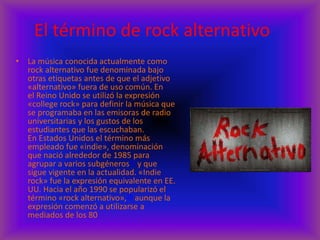 El término de rock alternativo
• La música conocida actualmente como
rock alternativo fue denominada bajo
otras etiquetas antes de que el adjetivo
«alternativo» fuera de uso común. En
el Reino Unido se utilizó la expresión
«college rock» para definir la música que
se programaba en las emisoras de radio
universitarias y los gustos de los
estudiantes que las escuchaban.
En Estados Unidos el término más
empleado fue «indie», denominación
que nació alrededor de 1985 para
agrupar a varios subgéneros17 y que
sigue vigente en la actualidad. «Indie
rock» fue la expresión equivalente en EE.
UU. Hacia el año 1990 se popularizó el
término «rock alternativo»,18 aunque la
expresión comenzó a utilizarse a
mediados de los 80
 