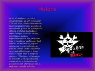 Historia
• En los años ochenta las radios
universitarias de EE. UU. comenzaron
a difundir el rock alternativo mientras
las emisoras comerciales ignoraban a
estos nuevos grupos. Sin embargo, en
el Reino Unido fue divulgado en
la BBC One por varios disc jockeys,
entre los que destaca
especialmente John Peel, célebre en
todo el mundo por sus famosas Peel
Session. Por este motivo, algunos
artistas que eran considerados de
culto en Estados Unidos, obtuvieron
un considerable éxito en el Reino
Unido. En 1986 nació el programa
nocturno 120 Minutes en la cadena
de televisión MTV, espacio que se
convertiría en el escaparate más
popular del rock alternativo hasta su
explosión comercial en los 90.
 