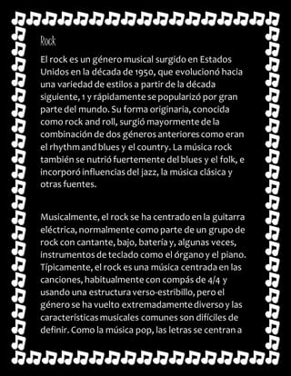 Rock 
El rock es un género musical surgido en Estados 
Unidos en la década de 1950, que evolucionó hacia 
una variedad de estilos a partir de la década 
siguiente, 1 y rápidamente se popularizó por gran 
parte del mundo. Su forma originaria, conocida 
como rock and roll, surgió mayormente de la 
combinación de dos géneros anteriores como eran 
el rhythm and blues y el country. La música rock 
también se nutrió fuertemente del blues y el folk, e 
incorporó influencias del jazz, la música clásica y 
otras fuentes. 
Musicalmente, el rock se ha centrado en la guitarra 
eléctrica, normalmente como parte de un grupo de 
rock con cantante, bajo, batería y, algunas veces, 
instrumentos de teclado como el órgano y el piano. 
Típicamente, el rock es una música centrada en las 
canciones, habitualmente con compás de 4/4 y 
usando una estructura verso-estribillo, pero el 
género se ha vuelto extremadamente diverso y las 
características musicales comunes son difíciles de 
definir. Como la música pop, las letras se centran a 
 