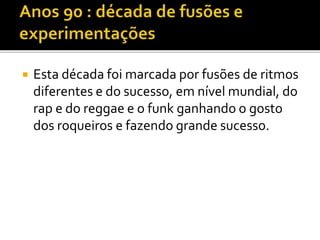  Esta década foi marcada por fusões de ritmos 
diferentes e do sucesso, em nível mundial, do 
rap e do reggae e o funk ganhando o gosto 
dos roqueiros e fazendo grande sucesso. 
 