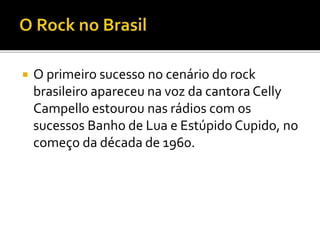 O primeiro sucesso no cenário do rock 
brasileiro apareceu na voz da cantora Celly 
Campello estourou nas rádios com os 
sucessos Banho de Lua e Estúpido Cupido, no 
começo da década de 1960. 
 