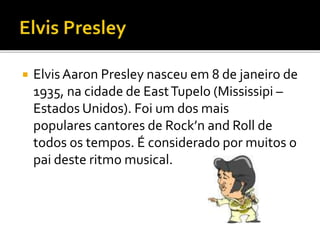  Elvis Aaron Presley nasceu em 8 de janeiro de 
1935, na cidade de EastTupelo (Mississipi – 
Estados Unidos). Foi um dos mais 
populares cantores de Rock’n and Roll de 
todos os tempos. É considerado por muitos o 
pai deste ritmo musical. 
 