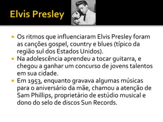  Os ritmos que influenciaram Elvis Presley foram 
as canções gospel, country e blues (típico da 
região sul dos Estados Unidos). 
 Na adolescência aprendeu a tocar guitarra, e 
chegou a ganhar um concurso de jovens talentos 
em sua cidade. 
 Em 1953, enquanto gravava algumas músicas 
para o aniversário da mãe, chamou a atenção de 
Sam Phillips, proprietário de estúdio musical e 
dono do selo de discos Sun Records. 
 