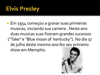  Em 1954 começou a gravar suas primeiras 
musicas, iniciando sua carreira . Neste ano 
duas musicas suas fizeram grandes sucessos 
(“Take” e “Blue moon of kentucky”). No dia 17 
de julho deste mesmo ano fez seu primeiro 
show em Memphis. 
 