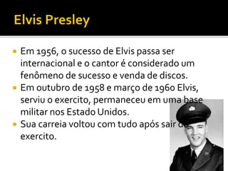  Em 1956, o sucesso de Elvis passa ser 
internacional e o cantor é considerado um 
fenômeno de sucesso e venda de discos. 
 Em outubro de 1958 e março de 1960 Elvis, 
serviu o exercito, permaneceu em uma base 
militar nos Estado Unidos. 
 Sua carreia voltou com tudo após sair do 
exercito. 
 