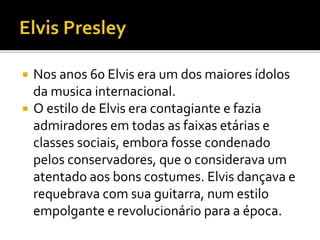  Nos anos 60 Elvis era um dos maiores ídolos 
da musica internacional. 
 O estilo de Elvis era contagiante e fazia 
admiradores em todas as faixas etárias e 
classes sociais, embora fosse condenado 
pelos conservadores, que o considerava um 
atentado aos bons costumes. Elvis dançava e 
requebrava com sua guitarra, num estilo 
empolgante e revolucionário para a época. 
 