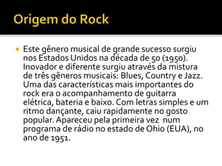  Este gênero musical de grande sucesso surgiu 
nos Estados Unidos na década de 50 (1950). 
Inovador e diferente surgiu através da mistura 
de três gêneros musicais: Blues, Country e Jazz. 
Uma das características mais importantes do 
rock era o acompanhamento de guitarra 
elétrica, bateria e baixo. Com letras simples e um 
ritmo dançante, caiu rapidamente no gosto 
popular. Apareceu pela primeira vez num 
programa de rádio no estado de Ohio (EUA), no 
ano de 1951. 
 