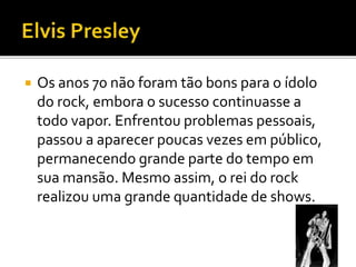  Os anos 70 não foram tão bons para o ídolo 
do rock, embora o sucesso continuasse a 
todo vapor. Enfrentou problemas pessoais, 
passou a aparecer poucas vezes em público, 
permanecendo grande parte do tempo em 
sua mansão. Mesmo assim, o rei do rock 
realizou uma grande quantidade de shows. 
 