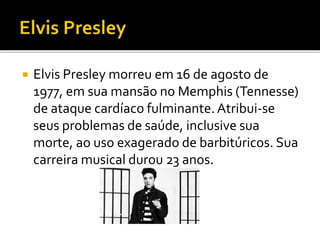  Elvis Presley morreu em 16 de agosto de 
1977, em sua mansão no Memphis (Tennesse) 
de ataque cardíaco fulminante. Atribui-se 
seus problemas de saúde, inclusive sua 
morte, ao uso exagerado de barbitúricos. Sua 
carreira musical durou 23 anos. 
 