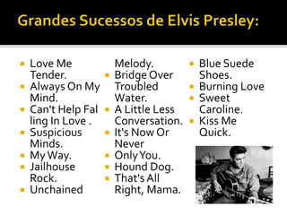  Love Me 
Tender. 
 Always On My 
Mind. 
 Can't Help Fal 
ling In Love . 
 Suspicious 
Minds. 
 MyWay. 
 Jailhouse 
Rock. 
 Unchained 
Melody. 
 Bridge Over 
Troubled 
Water. 
 A Little Less 
Conversation. 
 It's Now Or 
Never 
 OnlyYou. 
 Hound Dog. 
 That's All 
Right, Mama. 
 Blue Suede 
Shoes. 
 Burning Love 
 Sweet 
Caroline. 
 Kiss Me 
Quick. 
