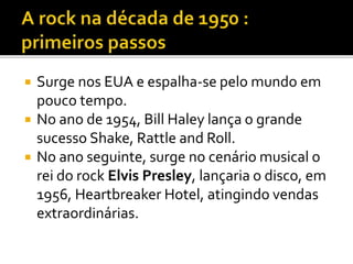  Surge nos EUA e espalha-se pelo mundo em 
pouco tempo. 
 No ano de 1954, Bill Haley lança o grande 
sucesso Shake, Rattle and Roll. 
 No ano seguinte, surge no cenário musical o 
rei do rock Elvis Presley, lançaria o disco, em 
1956, Heartbreaker Hotel, atingindo vendas 
extraordinárias. 
 